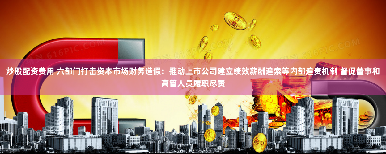 炒股配资费用 六部门打击资本市场财务造假：推动上市公司建立绩效薪酬追索等内部追责机制 督促董事和高管人员履职尽责