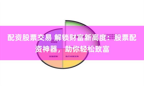 配资股票交易 解锁财富新高度：股票配资神器，助你轻松致富