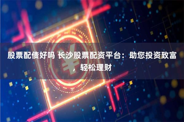 股票配债好吗 长沙股票配资平台：助您投资致富，轻松理财