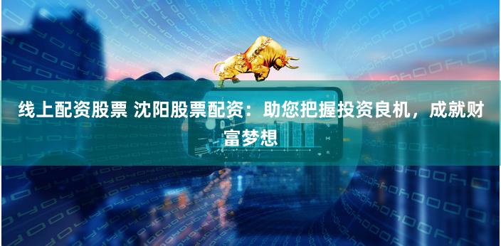 线上配资股票 沈阳股票配资：助您把握投资良机，成就财富梦想