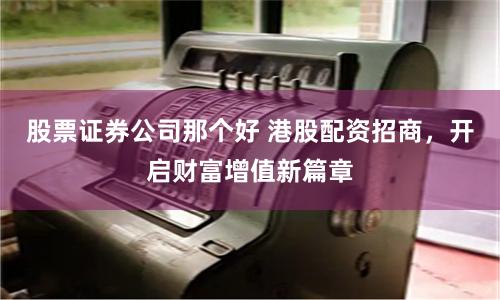股票证券公司那个好 港股配资招商，开启财富增值新篇章