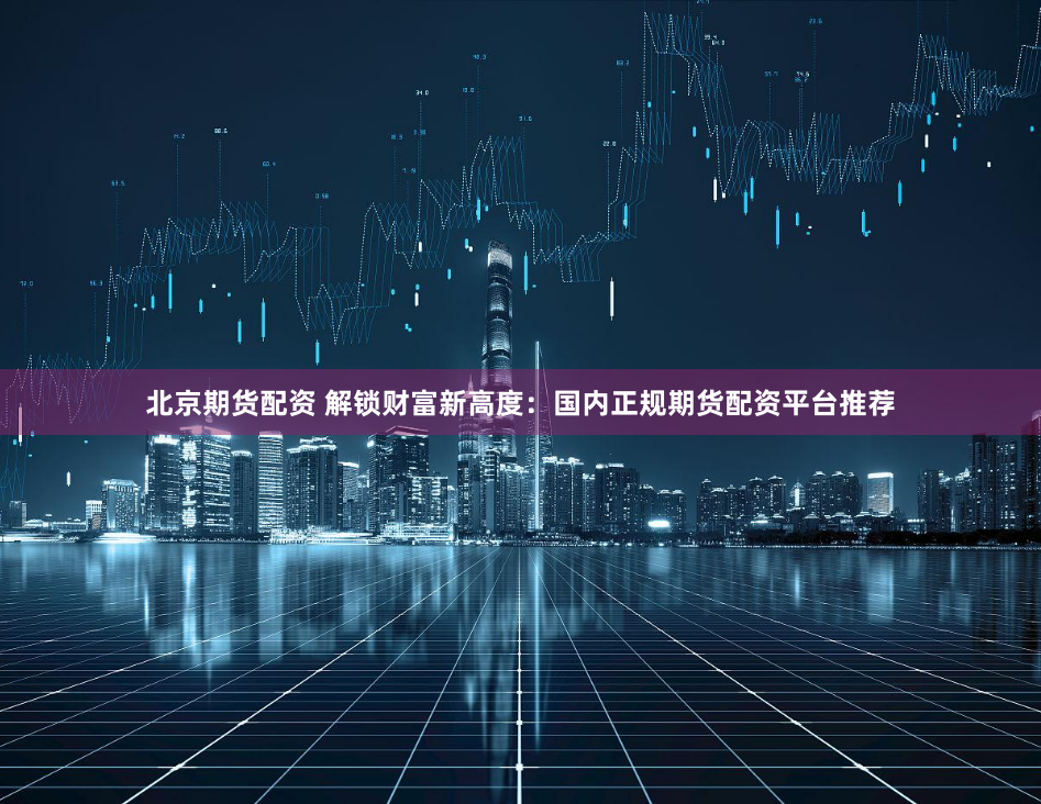 北京期货配资 解锁财富新高度：国内正规期货配资平台推荐