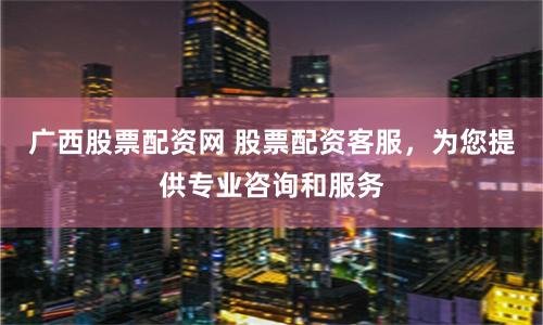 广西股票配资网 股票配资客服，为您提供专业咨询和服务