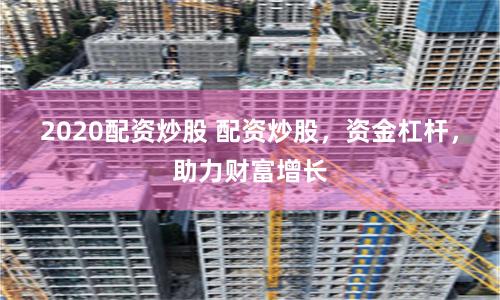 2020配资炒股 配资炒股，资金杠杆，助力财富增长