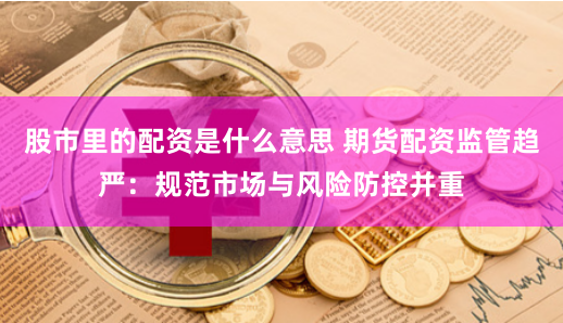 股市里的配资是什么意思 期货配资监管趋严：规范市场与风险防控并重